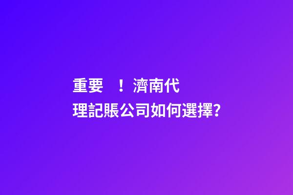 重要！濟南代理記賬公司如何選擇？